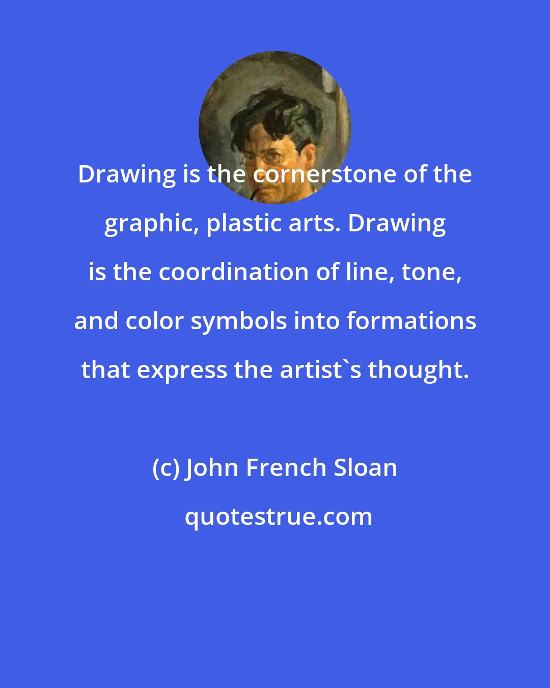 John French Sloan: Drawing is the cornerstone of the graphic, plastic arts. Drawing is the coordination of line, tone, and color symbols into formations that express the artist's thought.