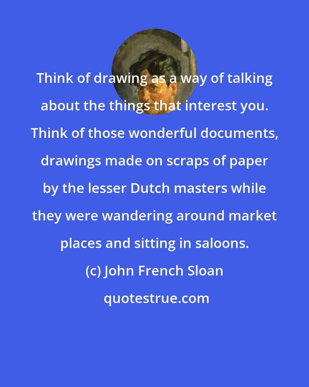 John French Sloan: Think of drawing as a way of talking about the things that interest you. Think of those wonderful documents, drawings made on scraps of paper by the lesser Dutch masters while they were wandering around market places and sitting in saloons.