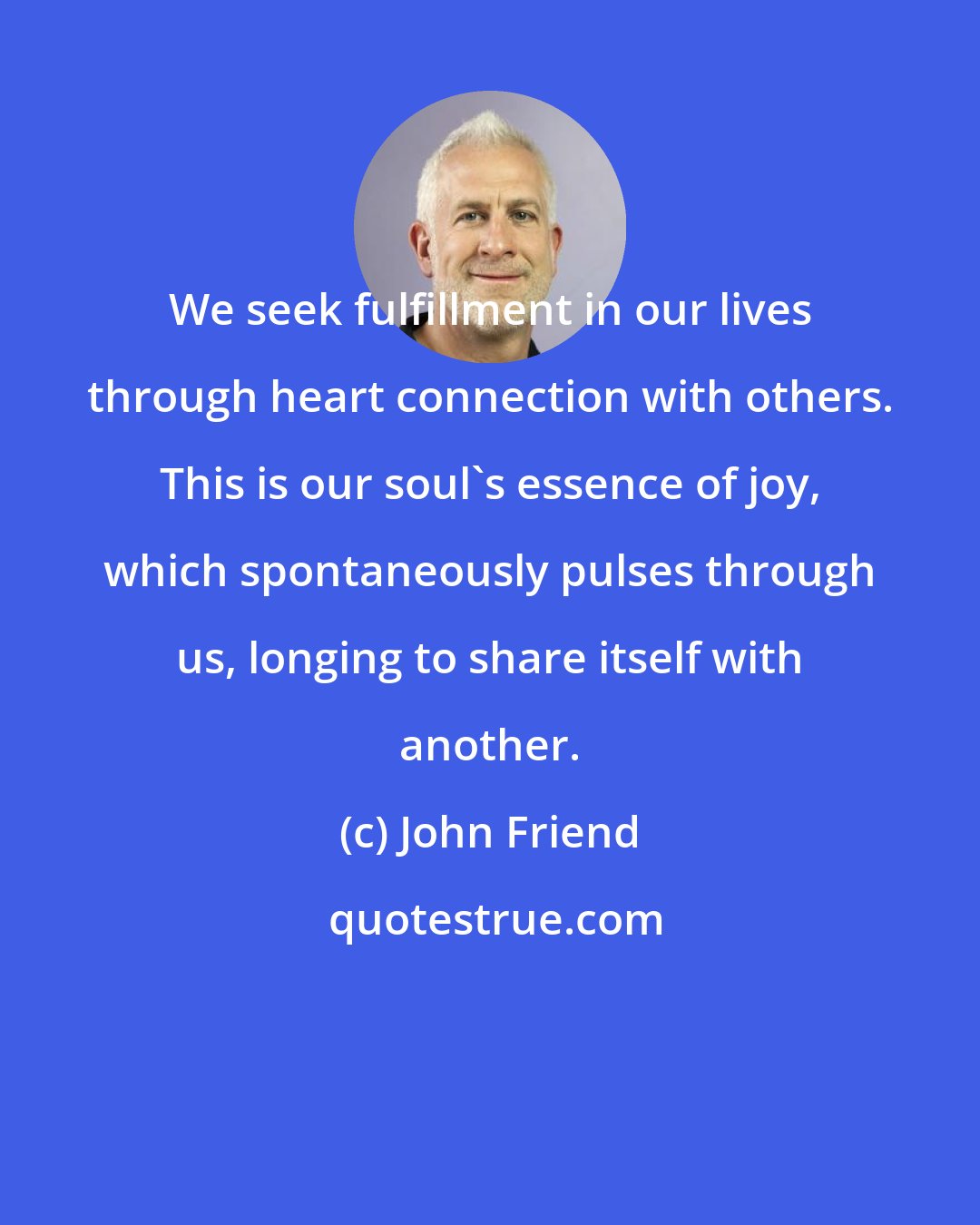John Friend: We seek fulfillment in our lives through heart connection with others. This is our soul's essence of joy, which spontaneously pulses through us, longing to share itself with another.