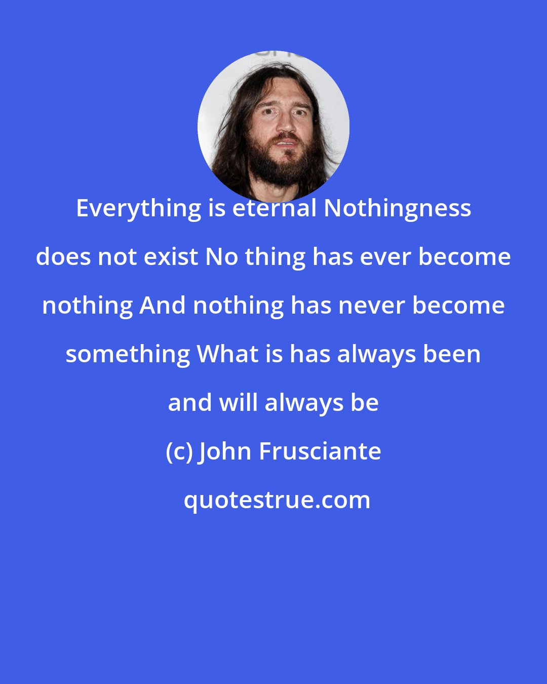 John Frusciante: Everything is eternal Nothingness does not exist No thing has ever become nothing And nothing has never become something What is has always been and will always be