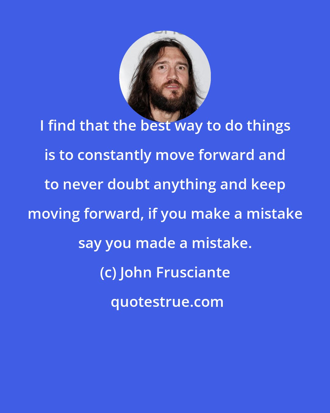 John Frusciante: I find that the best way to do things is to constantly move forward and to never doubt anything and keep moving forward, if you make a mistake say you made a mistake.