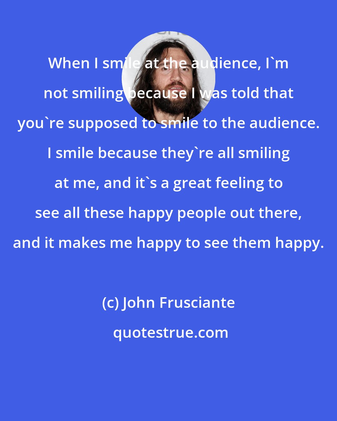 John Frusciante: When I smile at the audience, I'm not smiling because I was told that you're supposed to smile to the audience. I smile because they're all smiling at me, and it's a great feeling to see all these happy people out there, and it makes me happy to see them happy.