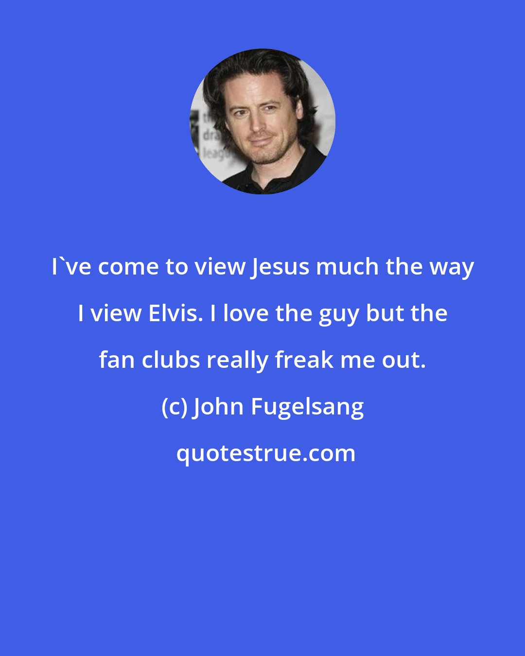 John Fugelsang: I've come to view Jesus much the way I view Elvis. I love the guy but the fan clubs really freak me out.