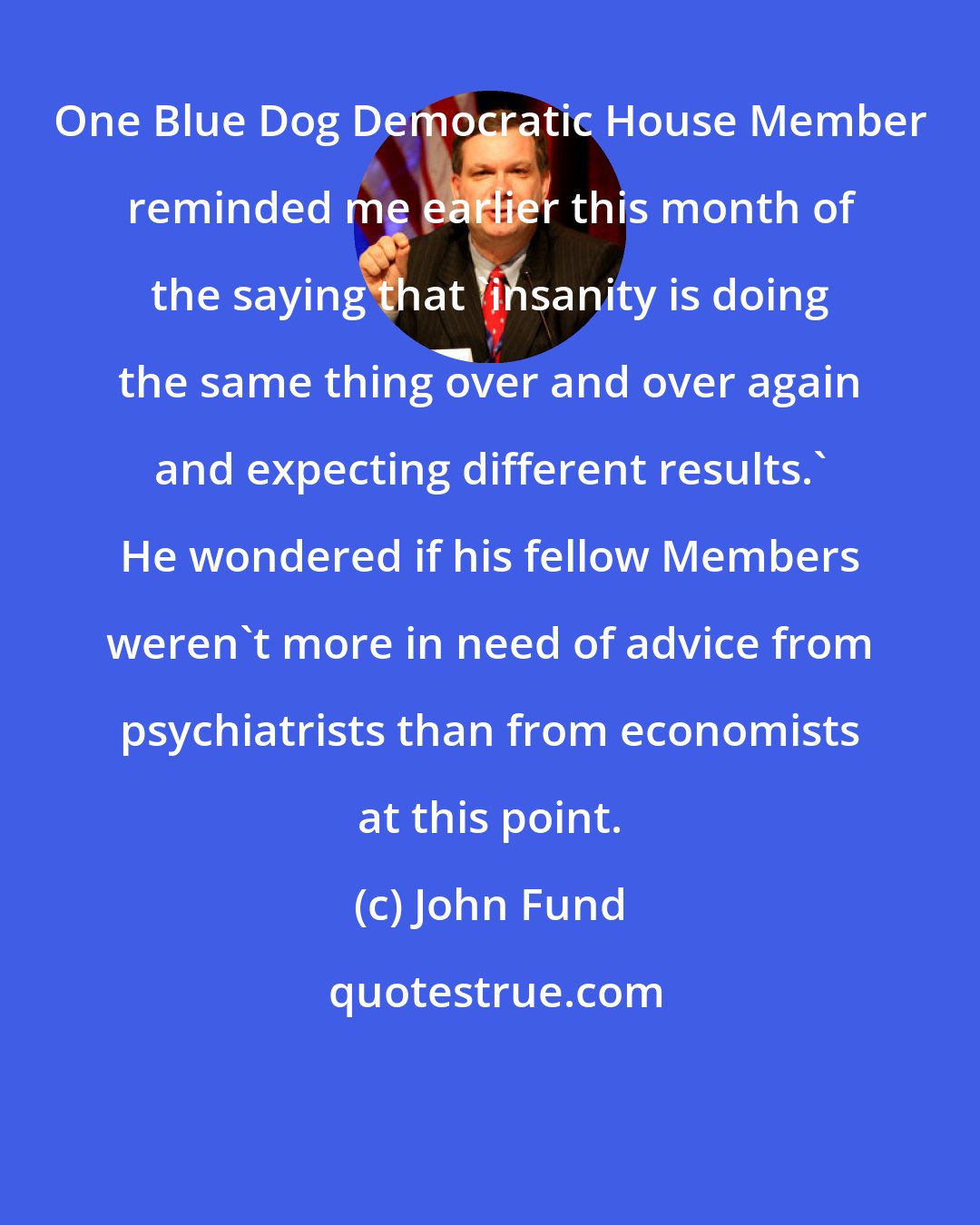 John Fund: One Blue Dog Democratic House Member reminded me earlier this month of the saying that 'insanity is doing the same thing over and over again and expecting different results.' He wondered if his fellow Members weren't more in need of advice from psychiatrists than from economists at this point.