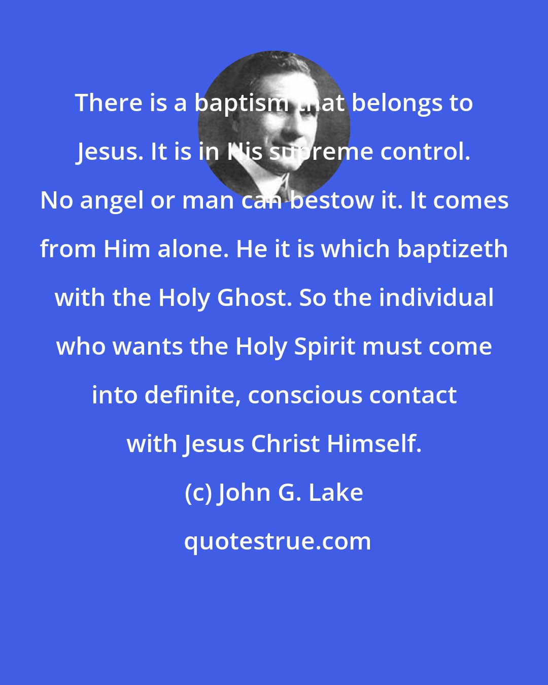 John G. Lake: There is a baptism that belongs to Jesus. It is in His supreme control. No angel or man can bestow it. It comes from Him alone. He it is which baptizeth with the Holy Ghost. So the individual who wants the Holy Spirit must come into definite, conscious contact with Jesus Christ Himself.