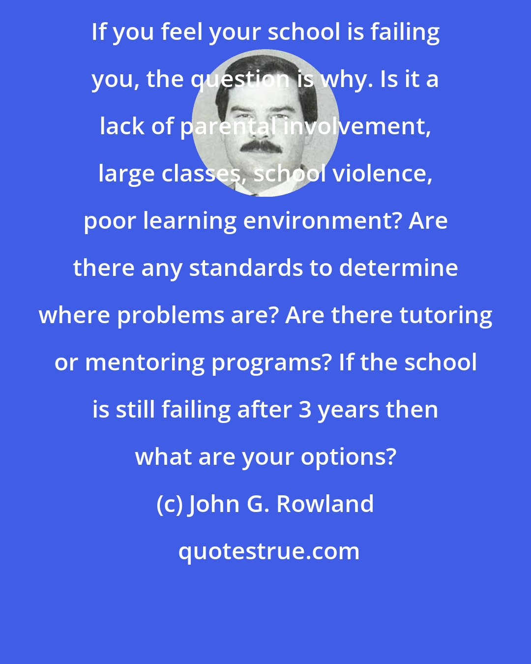 John G. Rowland: If you feel your school is failing you, the question is why. Is it a lack of parental involvement, large classes, school violence, poor learning environment? Are there any standards to determine where problems are? Are there tutoring or mentoring programs? If the school is still failing after 3 years then what are your options?