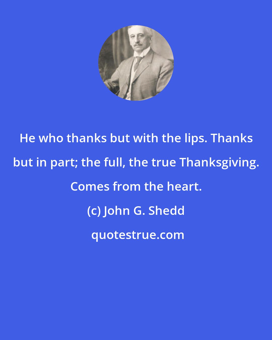 John G. Shedd: He who thanks but with the lips. Thanks but in part; the full, the true Thanksgiving. Comes from the heart.