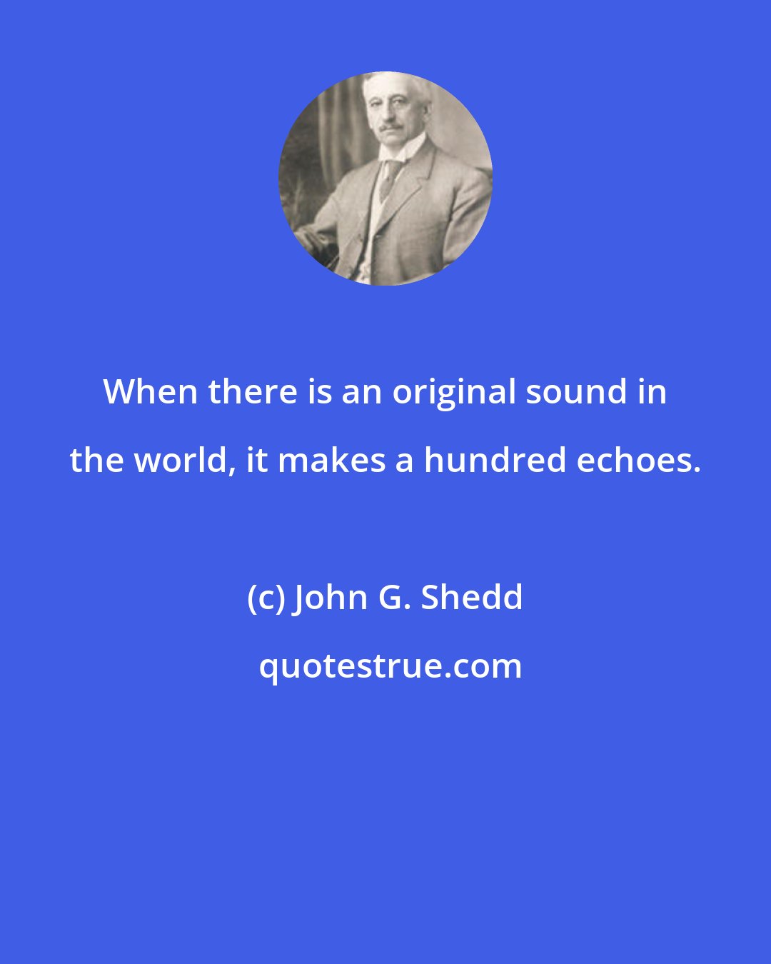 John G. Shedd: When there is an original sound in the world, it makes a hundred echoes.