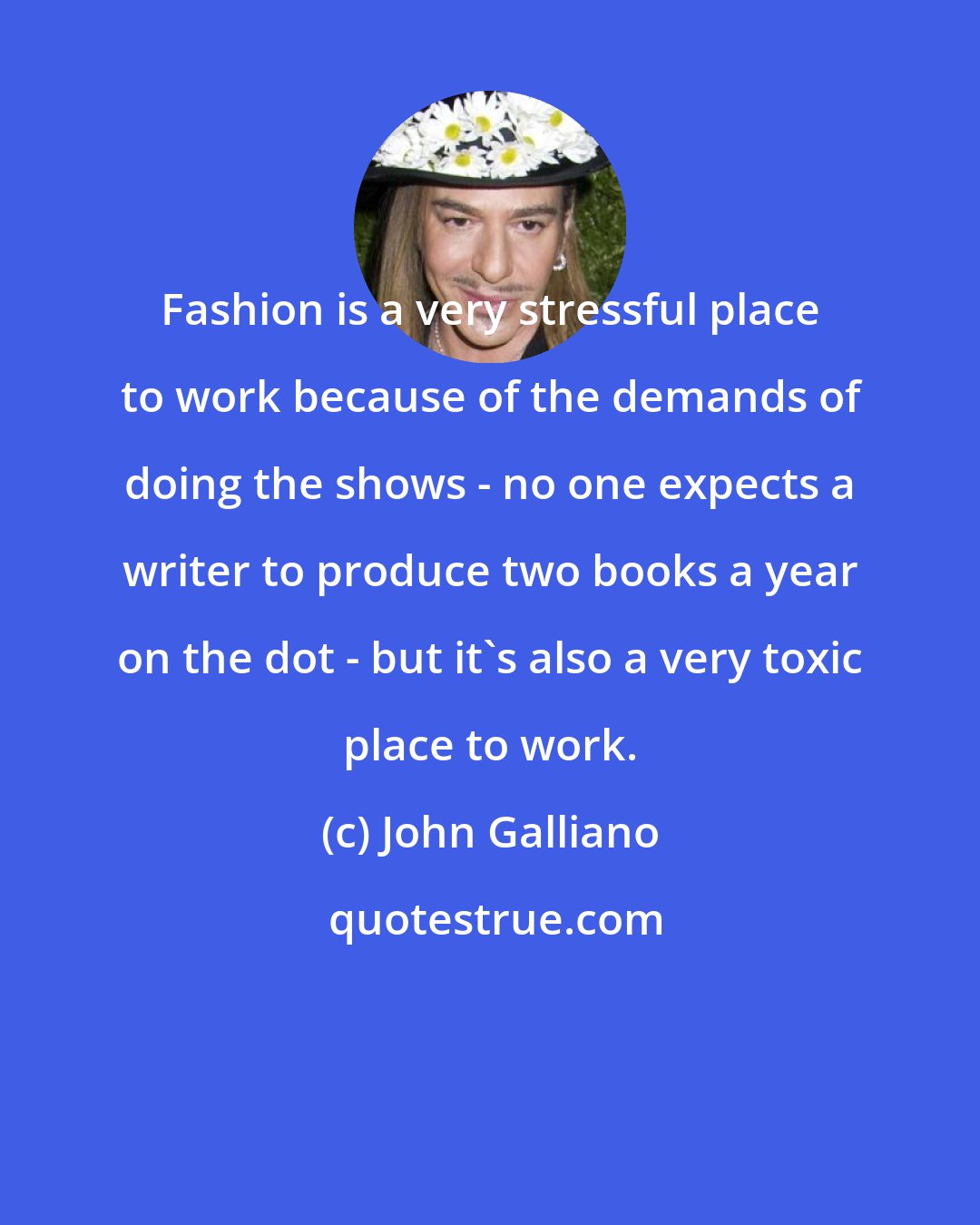 John Galliano: Fashion is a very stressful place to work because of the demands of doing the shows - no one expects a writer to produce two books a year on the dot - but it's also a very toxic place to work.