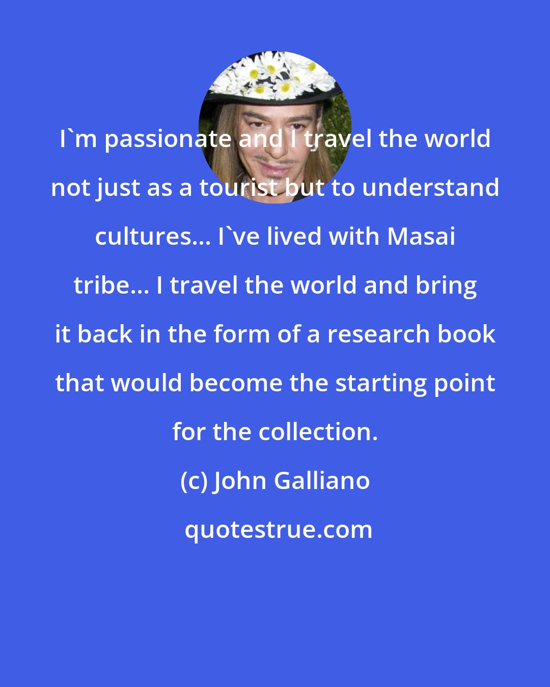 John Galliano: I'm passionate and I travel the world not just as a tourist but to understand cultures... I've lived with Masai tribe... I travel the world and bring it back in the form of a research book that would become the starting point for the collection.