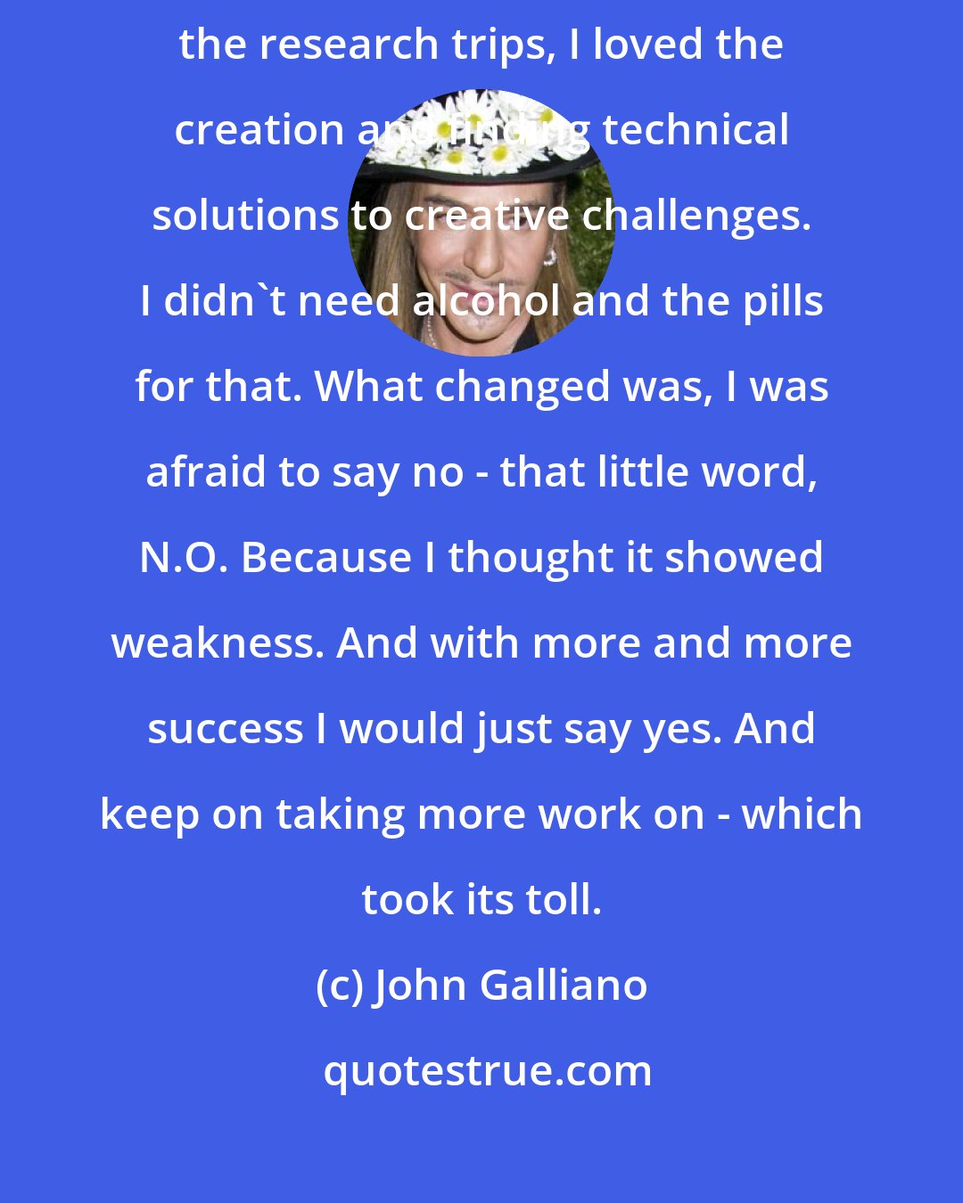 John Galliano: In the early days I was incredibly creative and productive - I loved the research trips, I loved the creation and finding technical solutions to creative challenges. I didn't need alcohol and the pills for that. What changed was, I was afraid to say no - that little word, N.O. Because I thought it showed weakness. And with more and more success I would just say yes. And keep on taking more work on - which took its toll.