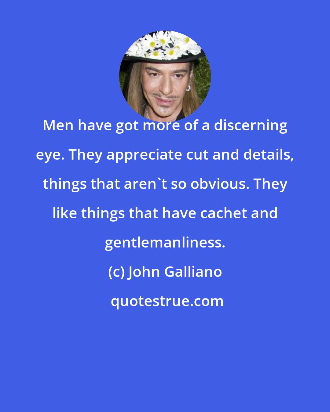 John Galliano: Men have got more of a discerning eye. They appreciate cut and details, things that aren't so obvious. They like things that have cachet and gentlemanliness.