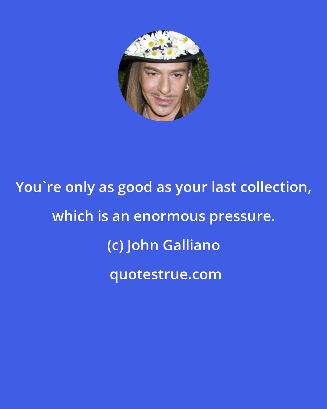 John Galliano: You're only as good as your last collection, which is an enormous pressure.