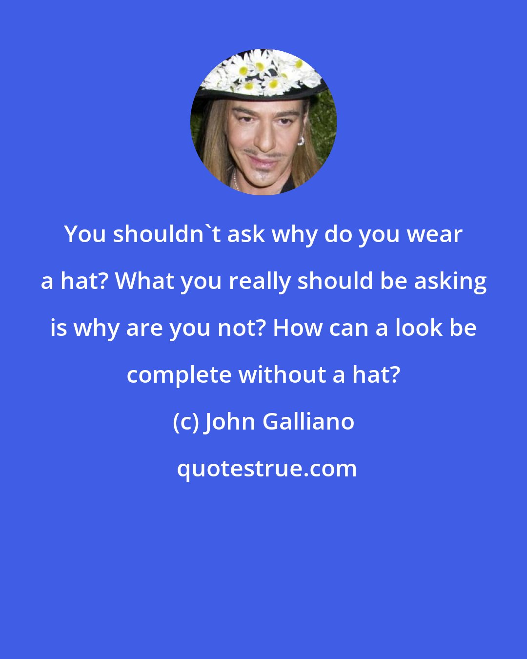 John Galliano: You shouldn't ask why do you wear a hat? What you really should be asking is why are you not? How can a look be complete without a hat?