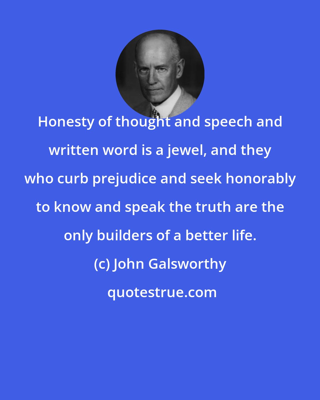 John Galsworthy: Honesty of thought and speech and written word is a jewel, and they who curb prejudice and seek honorably to know and speak the truth are the only builders of a better life.