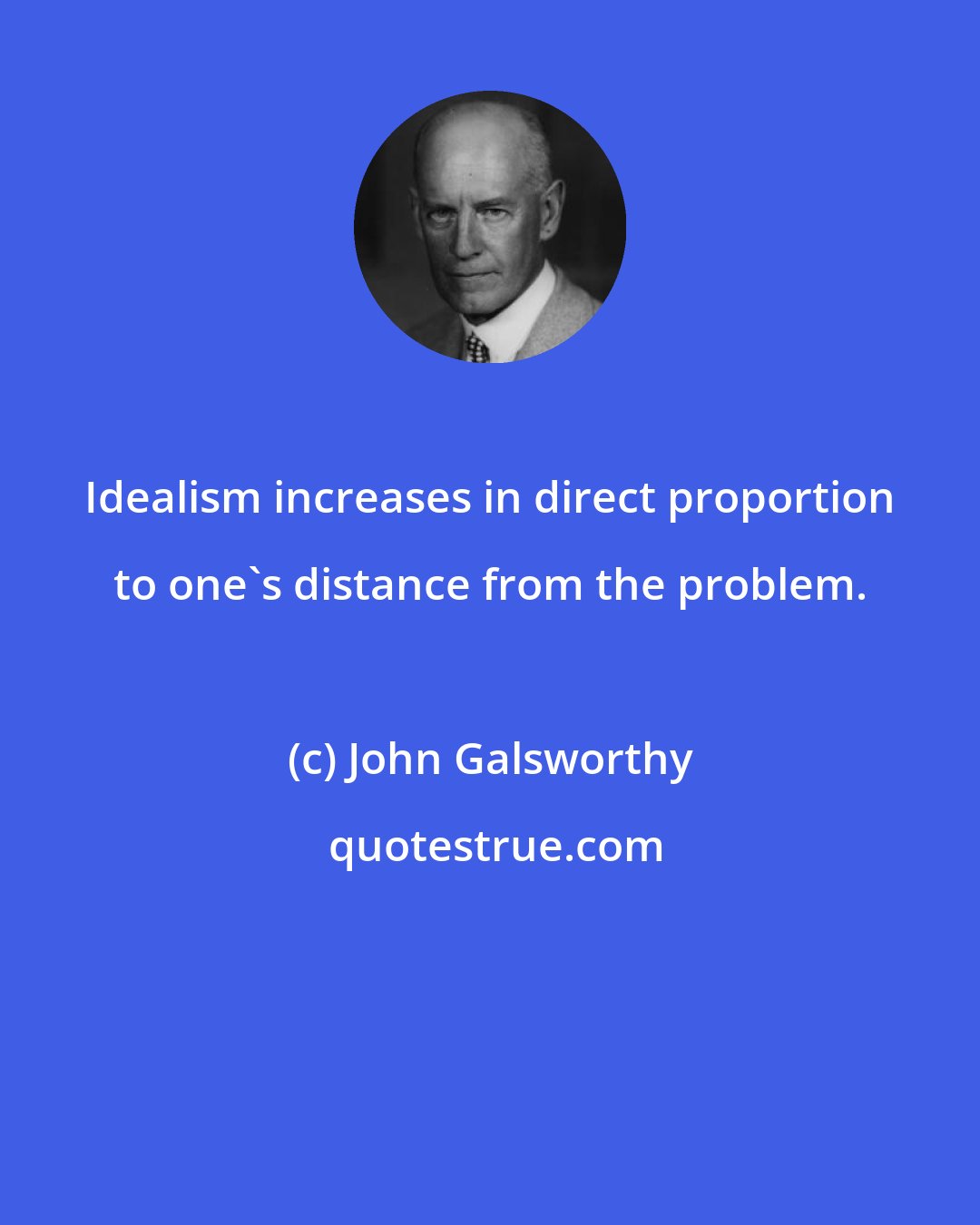 John Galsworthy: Idealism increases in direct proportion to one's distance from the problem.