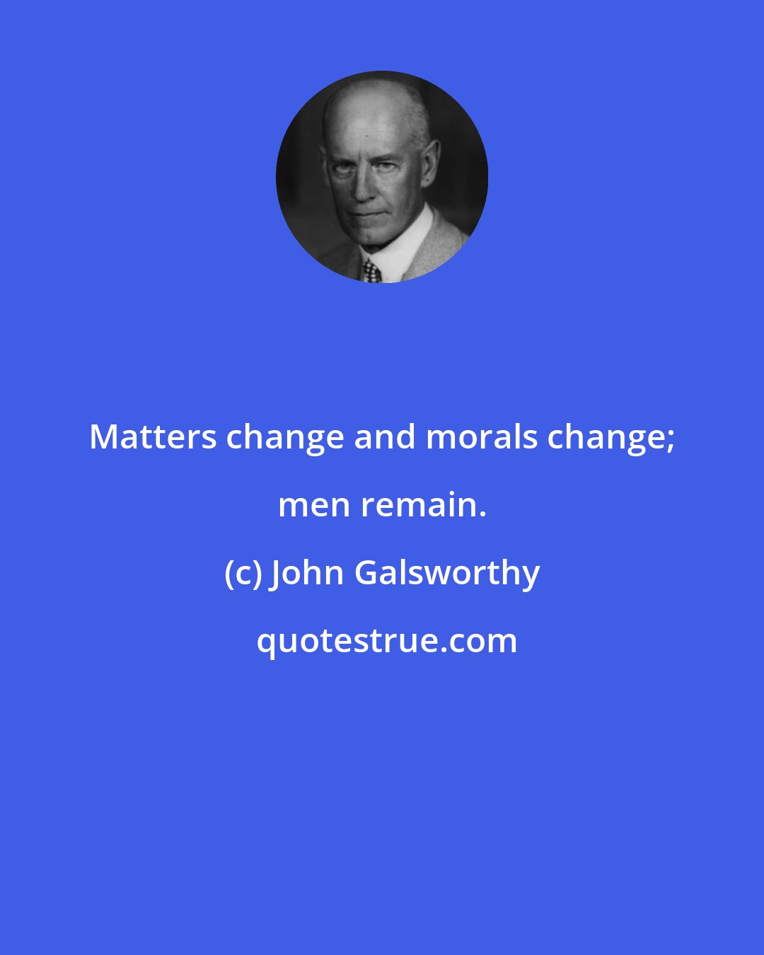 John Galsworthy: Matters change and morals change; men remain.