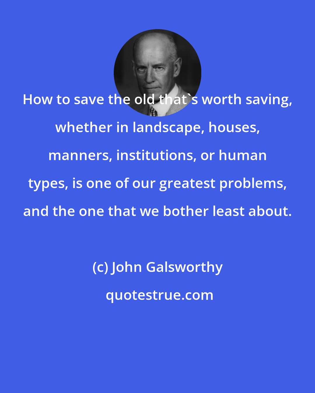 John Galsworthy: How to save the old that's worth saving, whether in landscape, houses, manners, institutions, or human types, is one of our greatest problems, and the one that we bother least about.