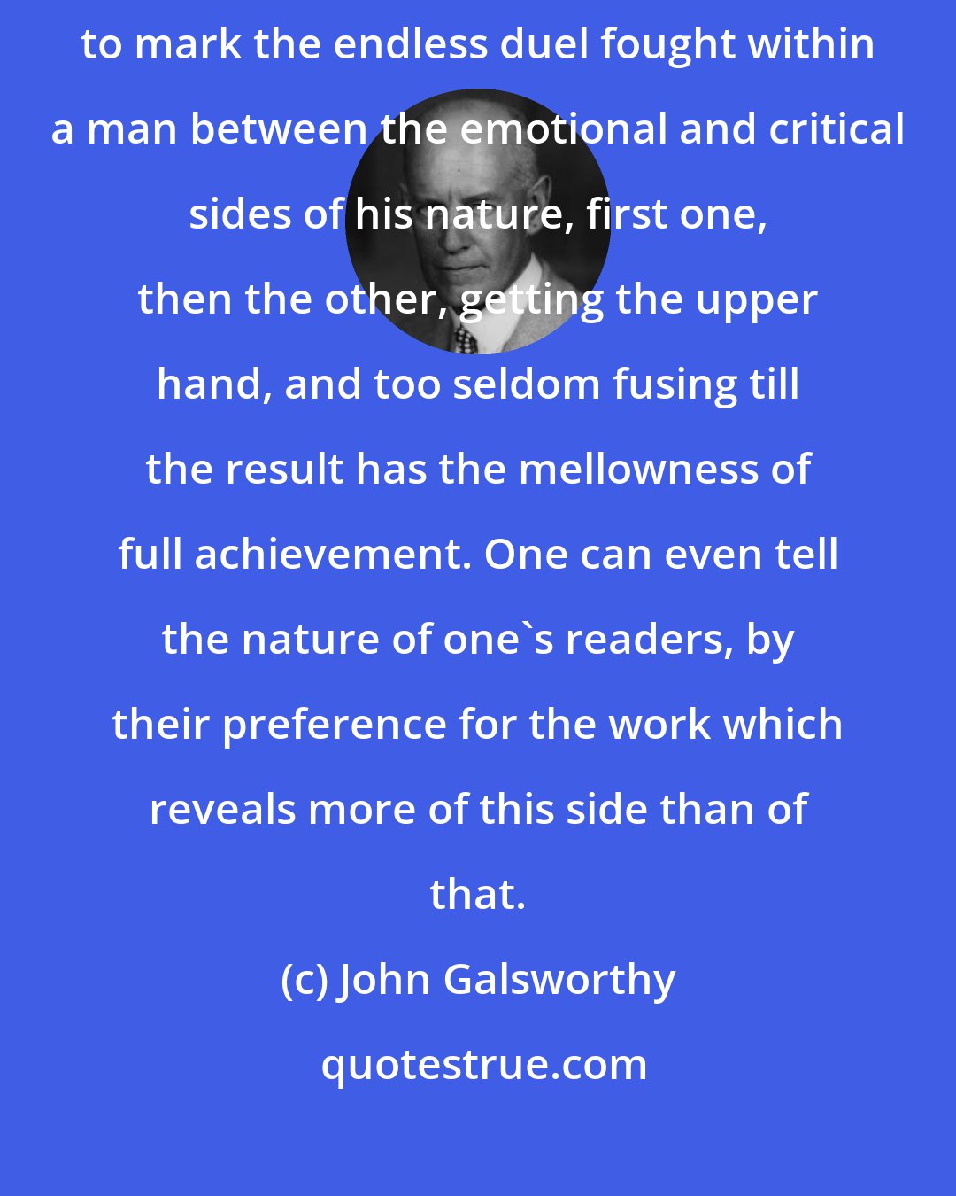 John Galsworthy: Looking back on the long-stretched-out body of one's work, it is interesting to mark the endless duel fought within a man between the emotional and critical sides of his nature, first one, then the other, getting the upper hand, and too seldom fusing till the result has the mellowness of full achievement. One can even tell the nature of one's readers, by their preference for the work which reveals more of this side than of that.