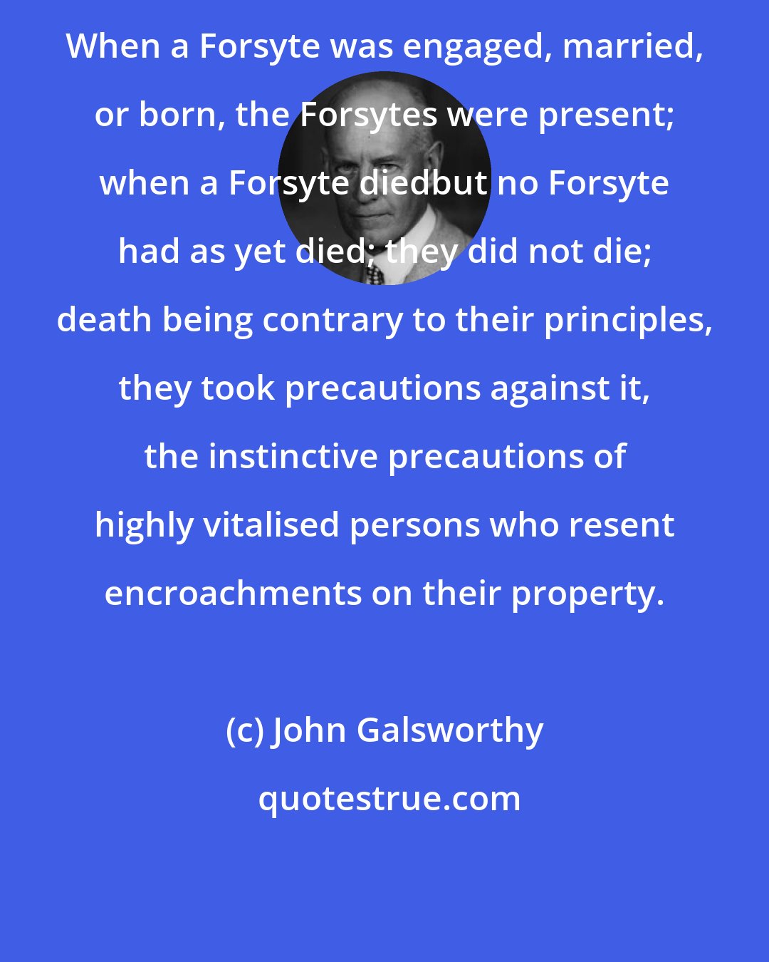 John Galsworthy: When a Forsyte was engaged, married, or born, the Forsytes were present; when a Forsyte diedbut no Forsyte had as yet died; they did not die; death being contrary to their principles, they took precautions against it, the instinctive precautions of highly vitalised persons who resent encroachments on their property.