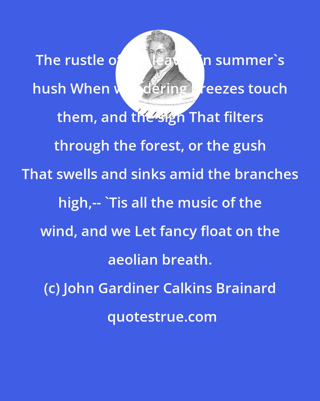 John Gardiner Calkins Brainard: The rustle of the leaves in summer's hush When wandering breezes touch them, and the sigh That filters through the forest, or the gush That swells and sinks amid the branches high,-- 'Tis all the music of the wind, and we Let fancy float on the aeolian breath.