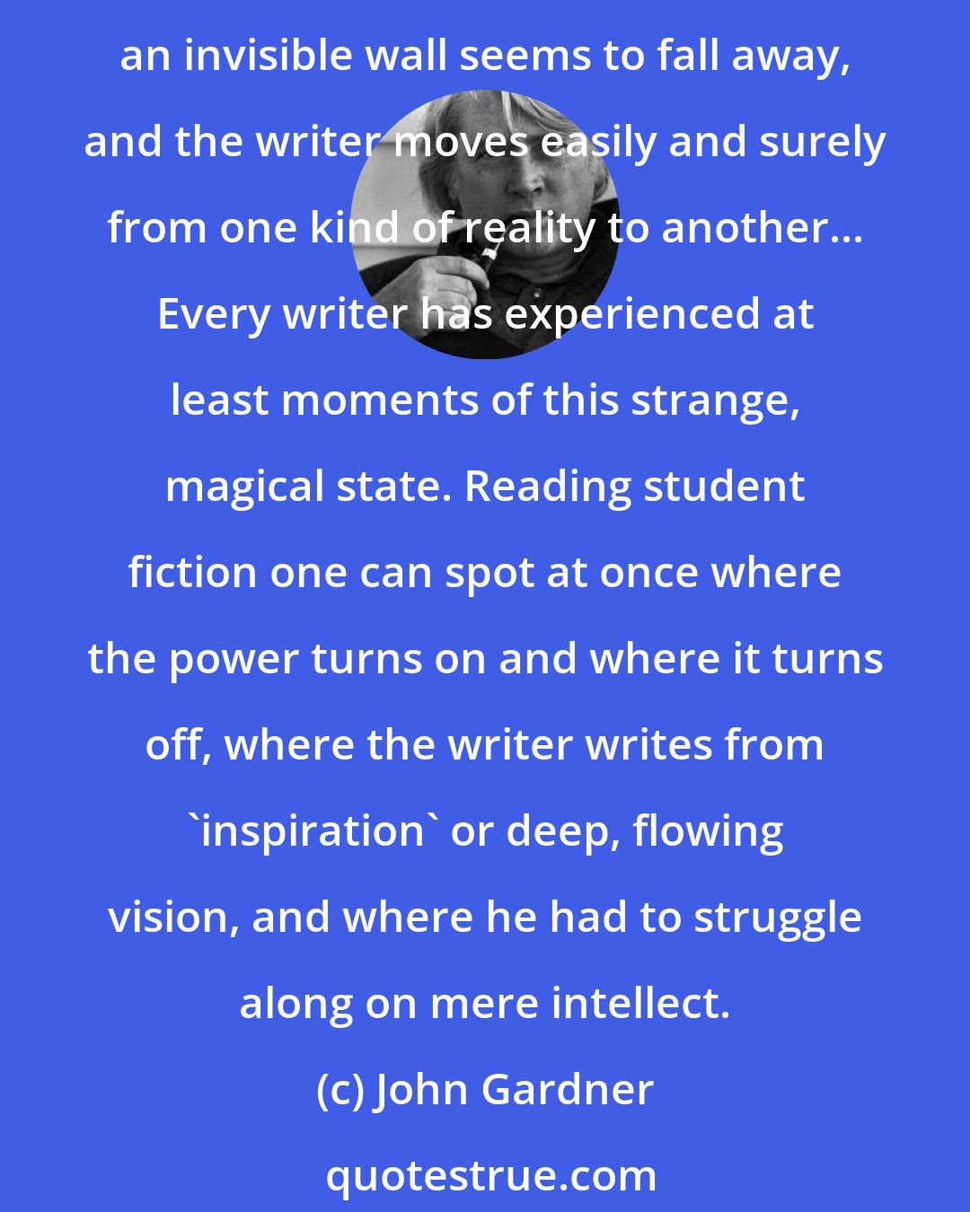 John Gardner: As every writer knows... there is something mysterious about the writer's ability, on any given day, to write. When the juices are flowing, or the writer is 'hot', an invisible wall seems to fall away, and the writer moves easily and surely from one kind of reality to another... Every writer has experienced at least moments of this strange, magical state. Reading student fiction one can spot at once where the power turns on and where it turns off, where the writer writes from 'inspiration' or deep, flowing vision, and where he had to struggle along on mere intellect.