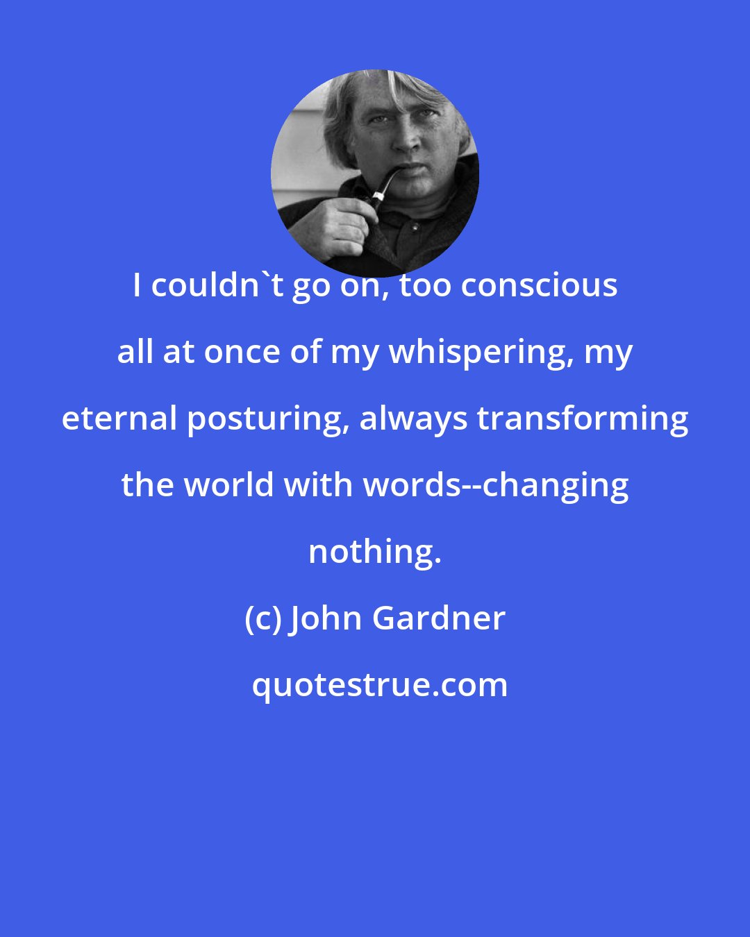 John Gardner: I couldn't go on, too conscious all at once of my whispering, my eternal posturing, always transforming the world with words--changing nothing.