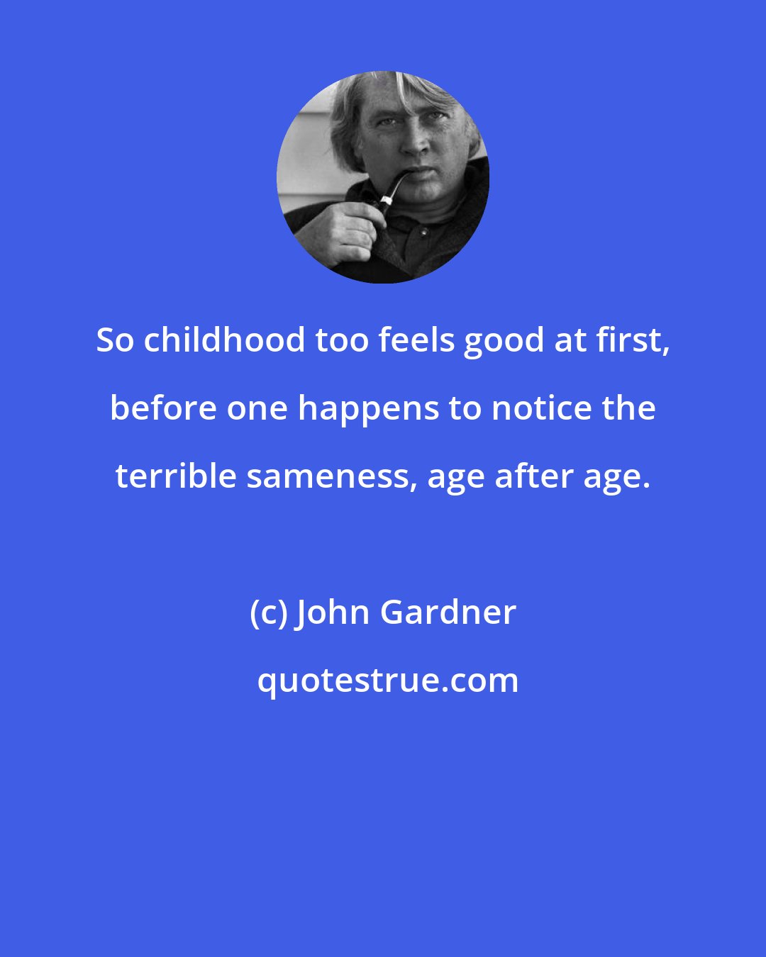 John Gardner: So childhood too feels good at first, before one happens to notice the terrible sameness, age after age.