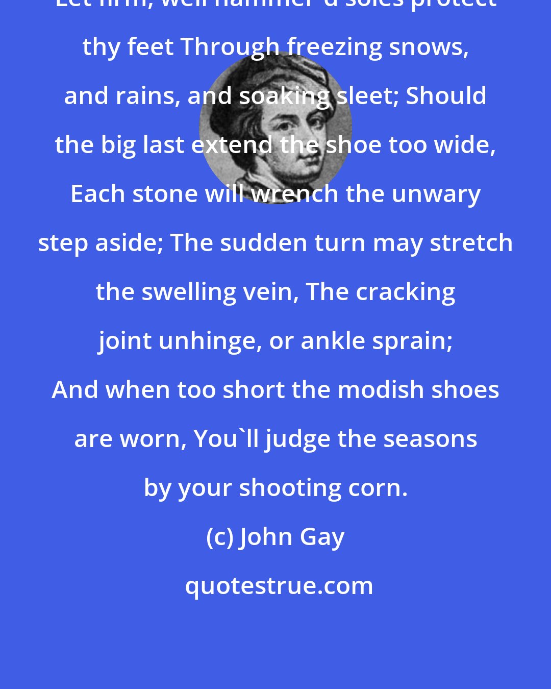 John Gay: Let firm, well hammer'd soles protect thy feet Through freezing snows, and rains, and soaking sleet; Should the big last extend the shoe too wide, Each stone will wrench the unwary step aside; The sudden turn may stretch the swelling vein, The cracking joint unhinge, or ankle sprain; And when too short the modish shoes are worn, You'll judge the seasons by your shooting corn.