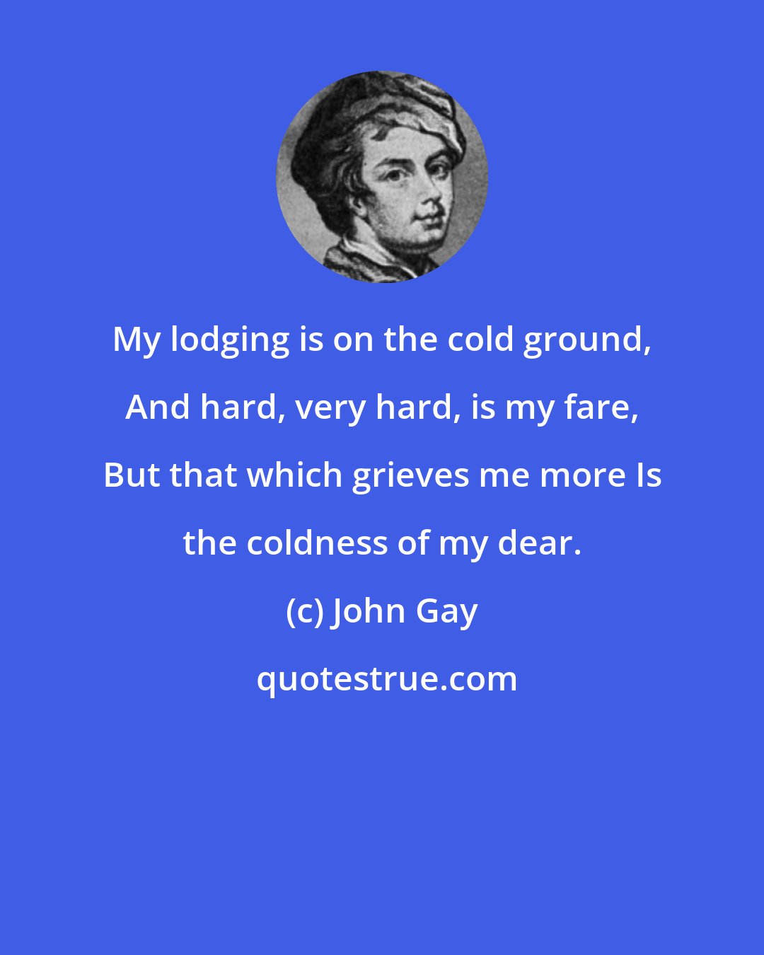 John Gay: My lodging is on the cold ground, And hard, very hard, is my fare, But that which grieves me more Is the coldness of my dear.