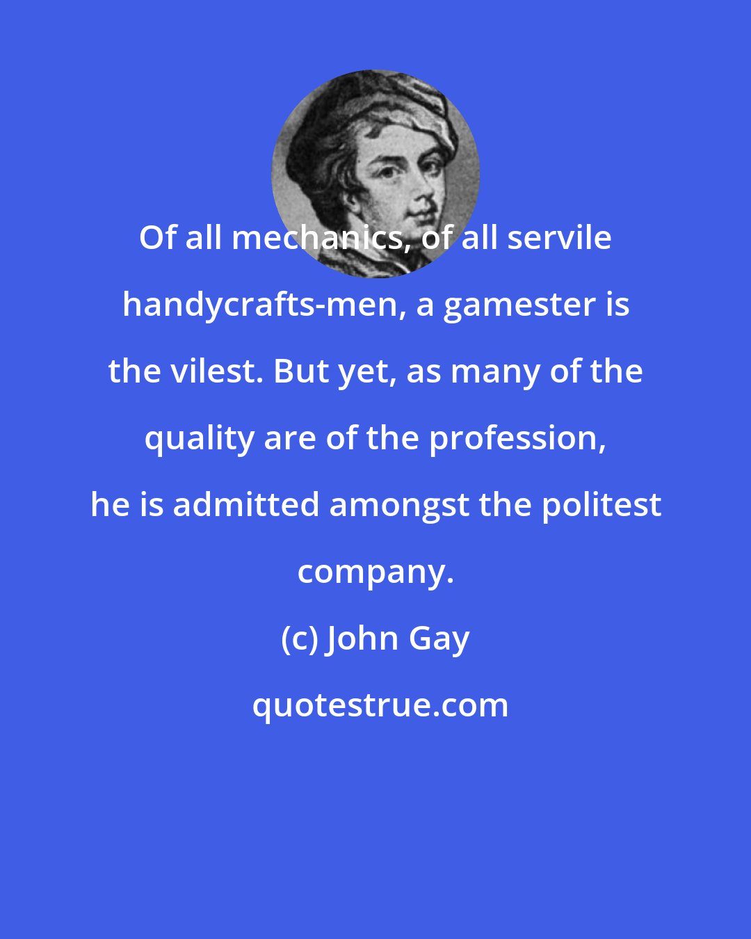 John Gay: Of all mechanics, of all servile handycrafts-men, a gamester is the vilest. But yet, as many of the quality are of the profession, he is admitted amongst the politest company.