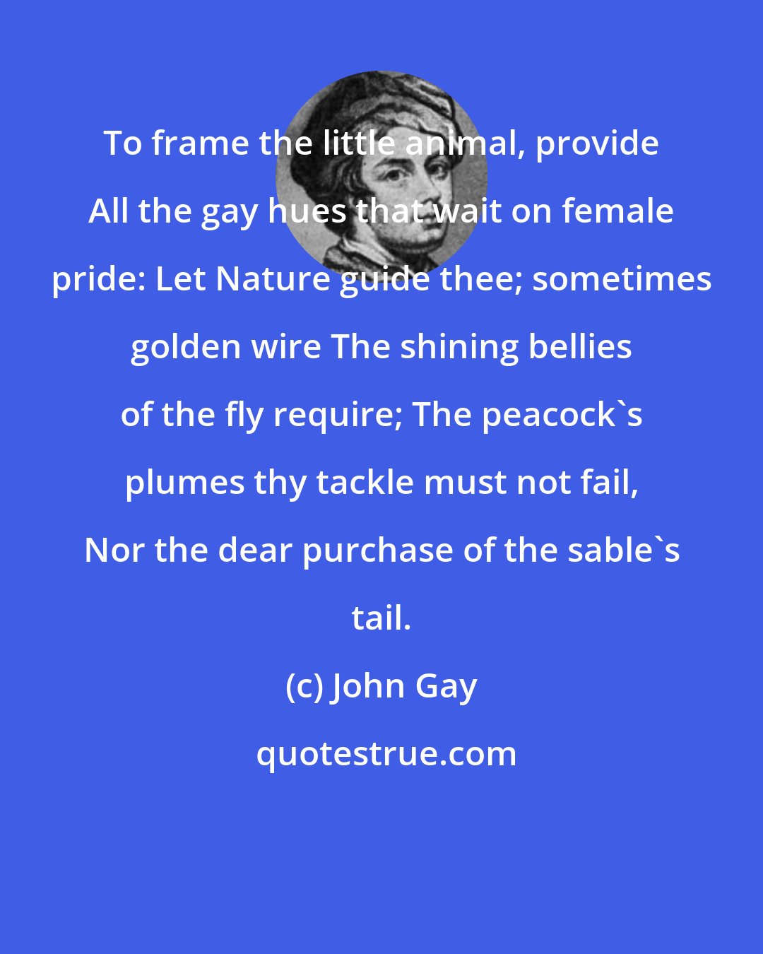 John Gay: To frame the little animal, provide All the gay hues that wait on female pride: Let Nature guide thee; sometimes golden wire The shining bellies of the fly require; The peacock's plumes thy tackle must not fail, Nor the dear purchase of the sable's tail.