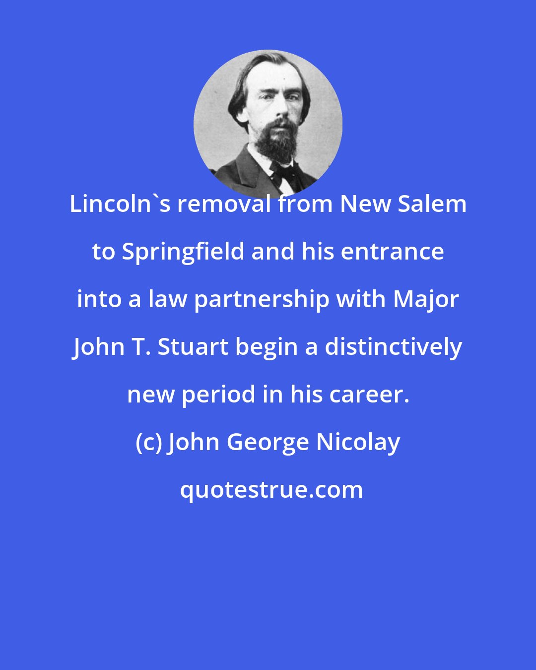 John George Nicolay: Lincoln's removal from New Salem to Springfield and his entrance into a law partnership with Major John T. Stuart begin a distinctively new period in his career.