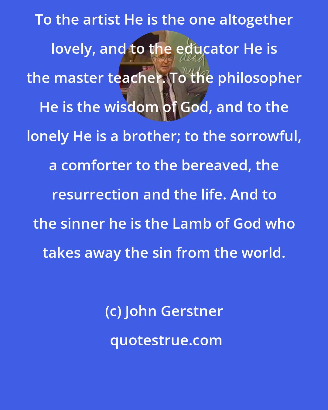 John Gerstner: To the artist He is the one altogether lovely, and to the educator He is the master teacher. To the philosopher He is the wisdom of God, and to the lonely He is a brother; to the sorrowful, a comforter to the bereaved, the resurrection and the life. And to the sinner he is the Lamb of God who takes away the sin from the world.