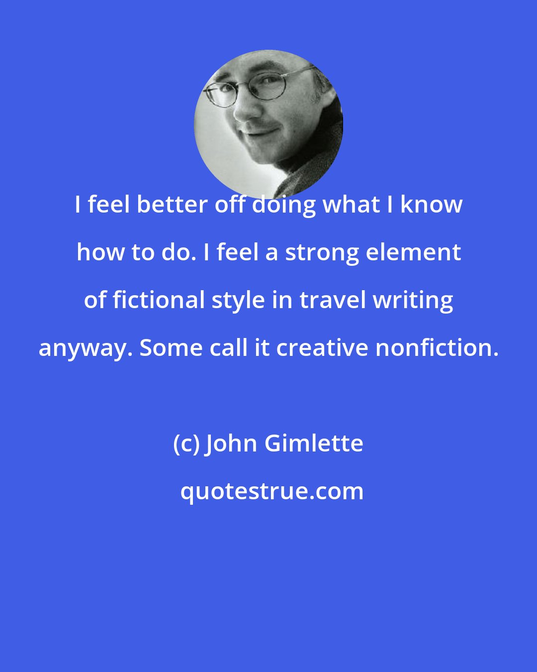 John Gimlette: I feel better off doing what I know how to do. I feel a strong element of fictional style in travel writing anyway. Some call it creative nonfiction.