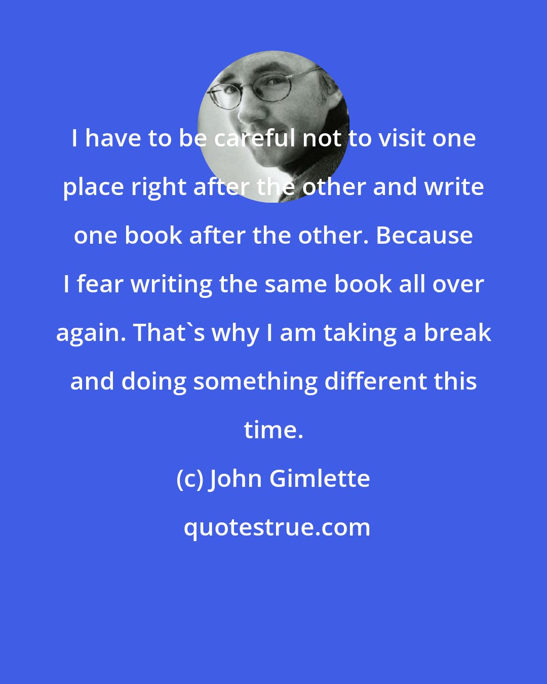 John Gimlette: I have to be careful not to visit one place right after the other and write one book after the other. Because I fear writing the same book all over again. That's why I am taking a break and doing something different this time.