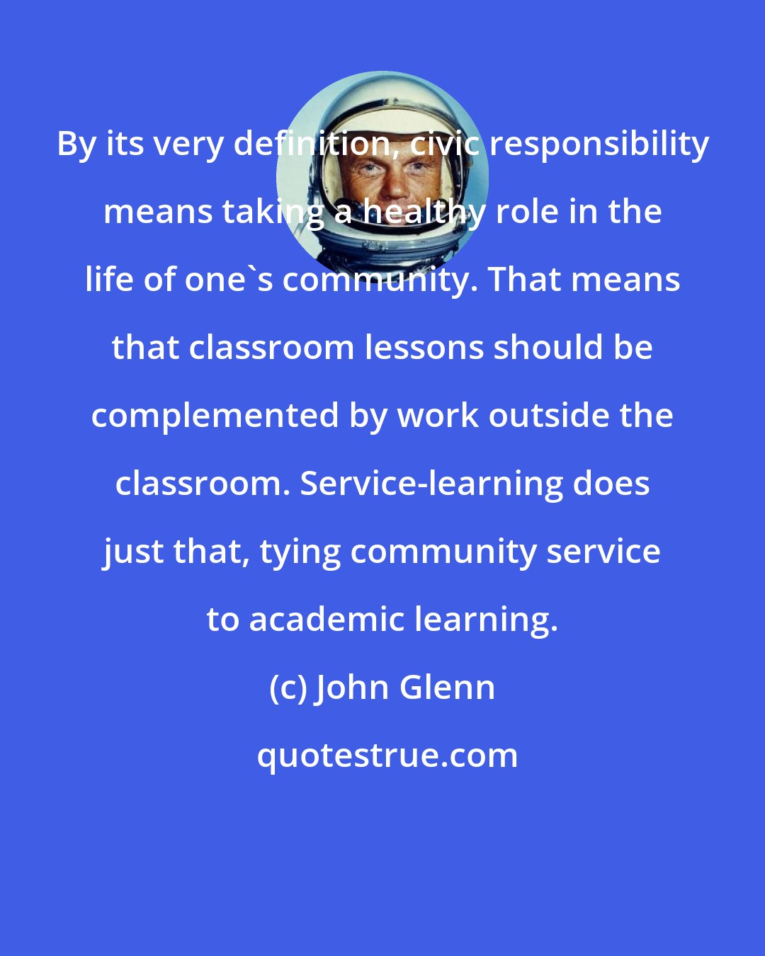 John Glenn: By its very definition, civic responsibility means taking a healthy role in the life of one's community. That means that classroom lessons should be complemented by work outside the classroom. Service-learning does just that, tying community service to academic learning.