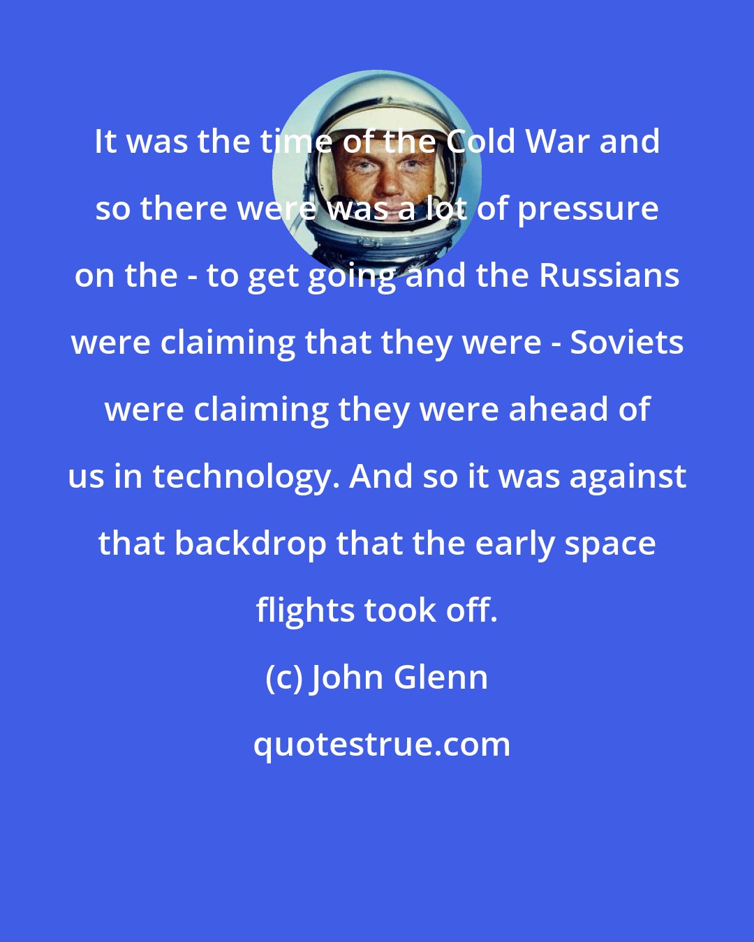 John Glenn: It was the time of the Cold War and so there were was a lot of pressure on the - to get going and the Russians were claiming that they were - Soviets were claiming they were ahead of us in technology. And so it was against that backdrop that the early space flights took off.
