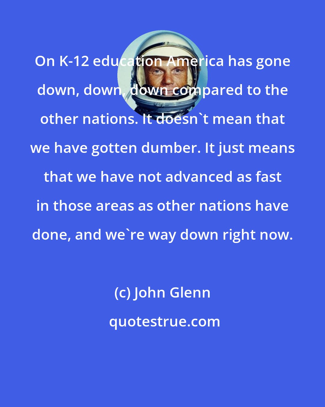 John Glenn: On K-12 education America has gone down, down, down compared to the other nations. It doesn't mean that we have gotten dumber. It just means that we have not advanced as fast in those areas as other nations have done, and we're way down right now.