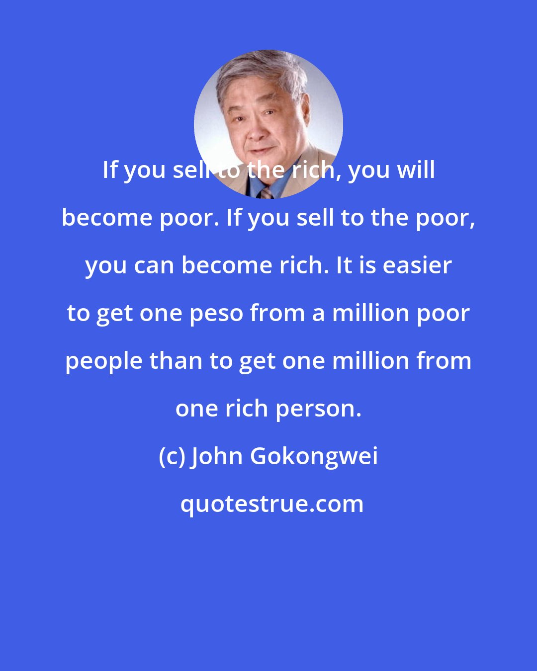 John Gokongwei: If you sell to the rich, you will become poor. If you sell to the poor, you can become rich. It is easier to get one peso from a million poor people than to get one million from one rich person.