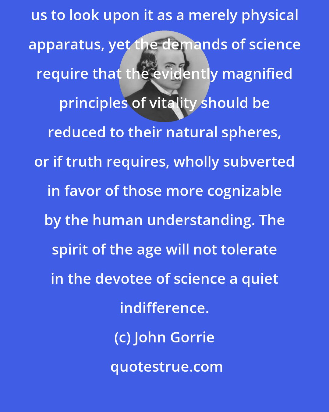 John Gorrie: The wonderful structure of the animal system will probably never permit us to look upon it as a merely physical apparatus, yet the demands of science require that the evidently magnified principles of vitality should be reduced to their natural spheres, or if truth requires, wholly subverted in favor of those more cognizable by the human understanding. The spirit of the age will not tolerate in the devotee of science a quiet indifference.