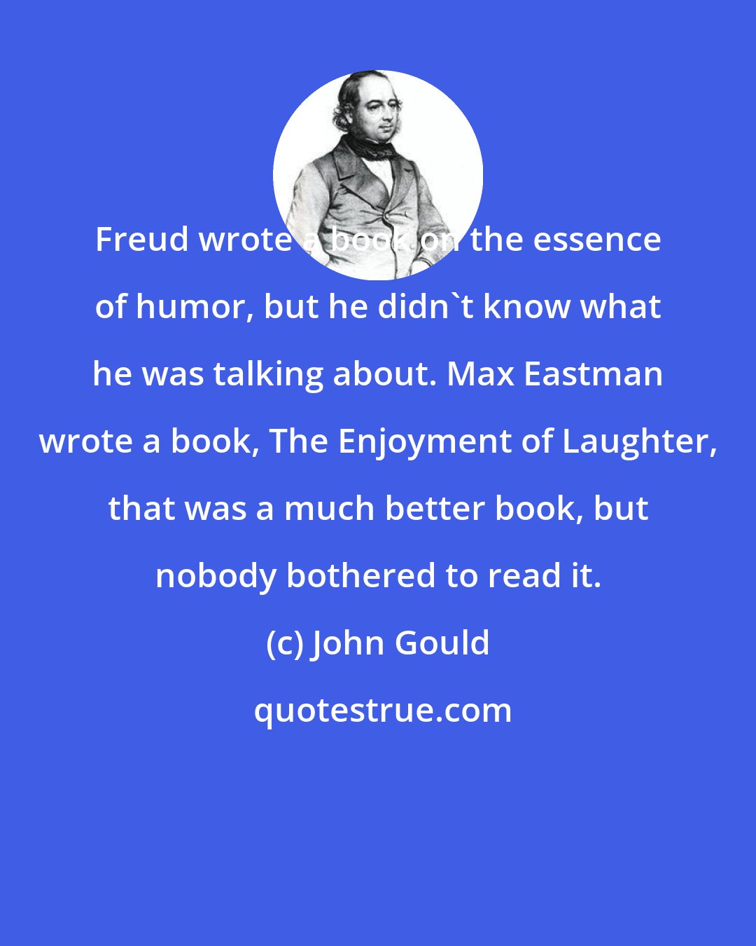 John Gould: Freud wrote a book on the essence of humor, but he didn't know what he was talking about. Max Eastman wrote a book, The Enjoyment of Laughter, that was a much better book, but nobody bothered to read it.