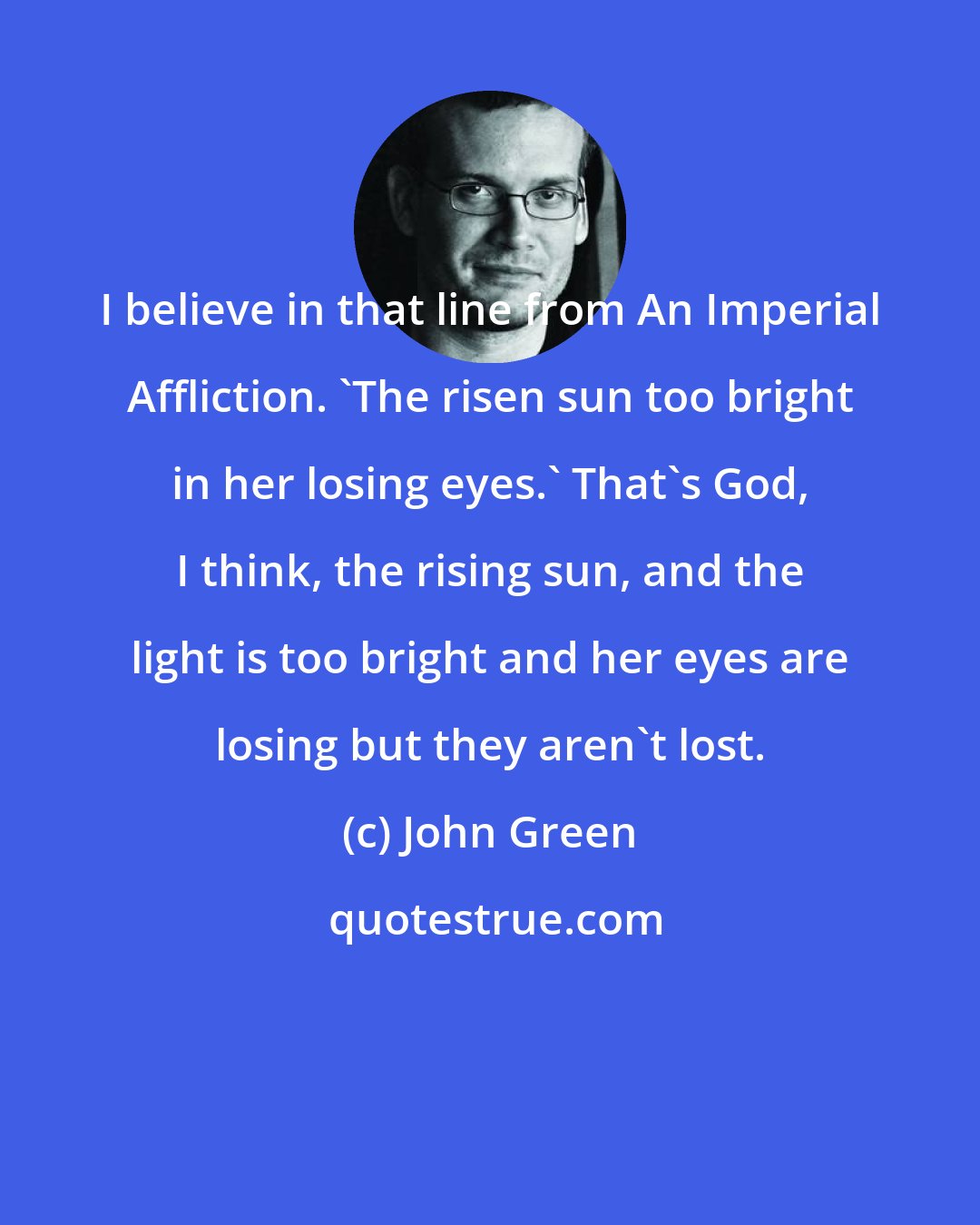 John Green: I believe in that line from An Imperial Affliction. 'The risen sun too bright in her losing eyes.' That's God, I think, the rising sun, and the light is too bright and her eyes are losing but they aren't lost.