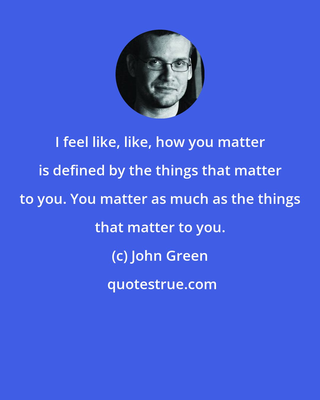 John Green: I feel like, like, how you matter is defined by the things that matter to you. You matter as much as the things that matter to you.