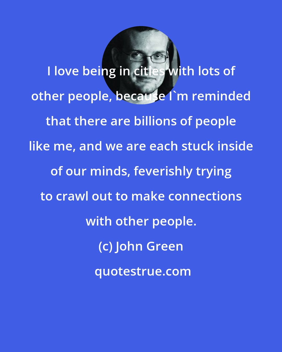 John Green: I love being in cities with lots of other people, because I'm reminded that there are billions of people like me, and we are each stuck inside of our minds, feverishly trying to crawl out to make connections with other people.