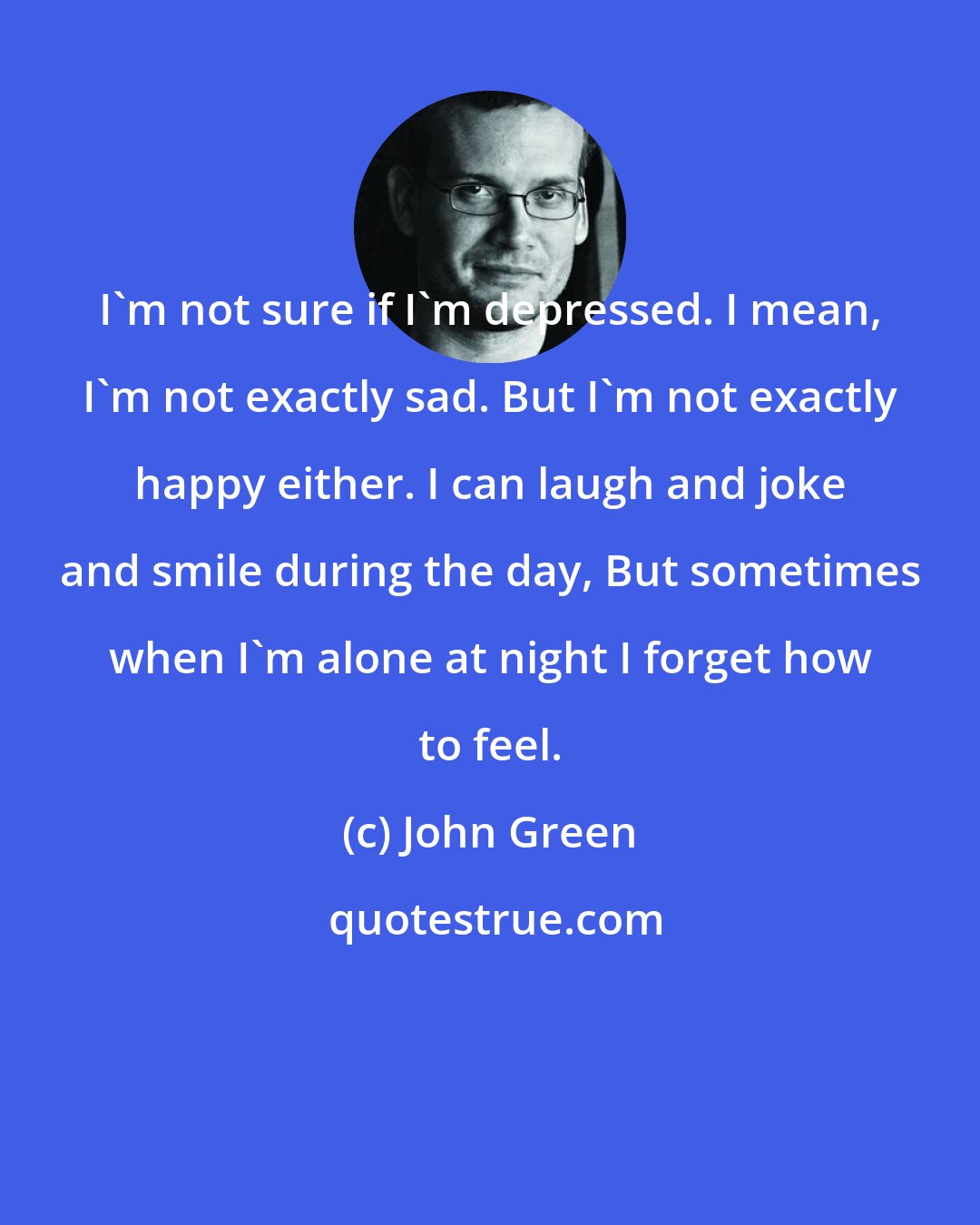 John Green: I'm not sure if I'm depressed. I mean, I'm not exactly sad. But I'm not exactly happy either. I can laugh and joke and smile during the day, But sometimes when I'm alone at night I forget how to feel.