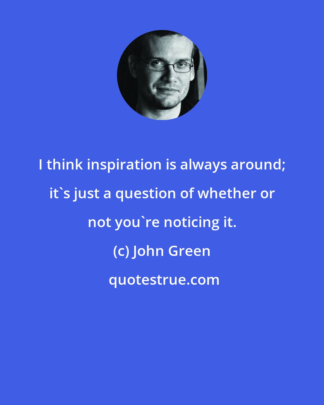 John Green: I think inspiration is always around; it's just a question of whether or not you're noticing it.