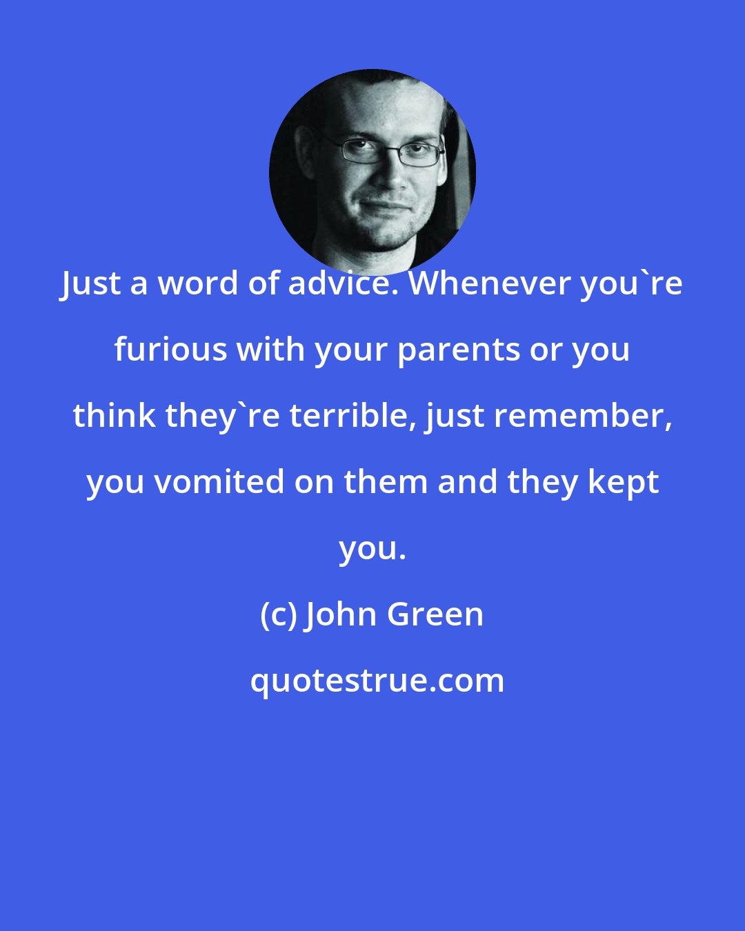 John Green: Just a word of advice. Whenever you're furious with your parents or you think they're terrible, just remember, you vomited on them and they kept you.