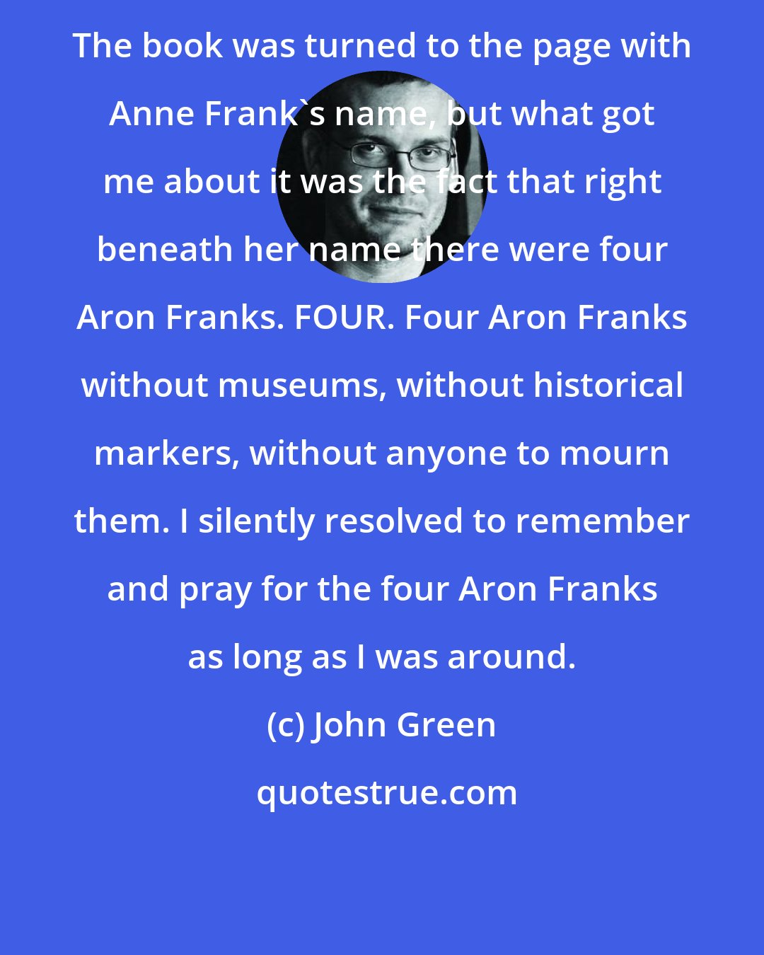 John Green: The book was turned to the page with Anne Frank's name, but what got me about it was the fact that right beneath her name there were four Aron Franks. FOUR. Four Aron Franks without museums, without historical markers, without anyone to mourn them. I silently resolved to remember and pray for the four Aron Franks as long as I was around.