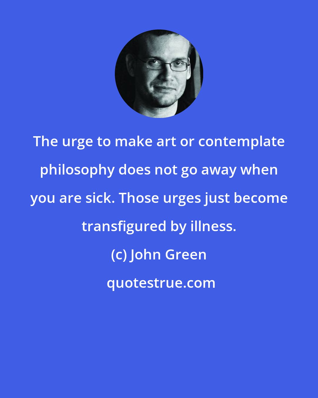 John Green: The urge to make art or contemplate philosophy does not go away when you are sick. Those urges just become transfigured by illness.